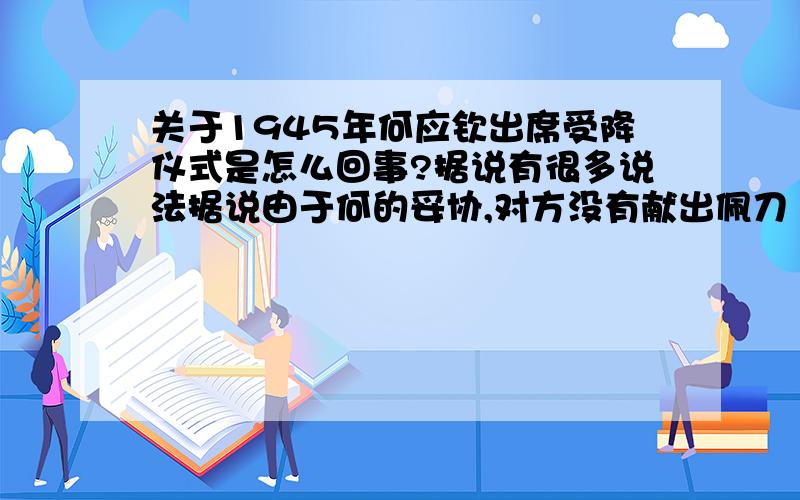 关于1945年何应钦出席受降仪式是怎么回事?据说有很多说法据说由于何的妥协,对方没有献出佩刀