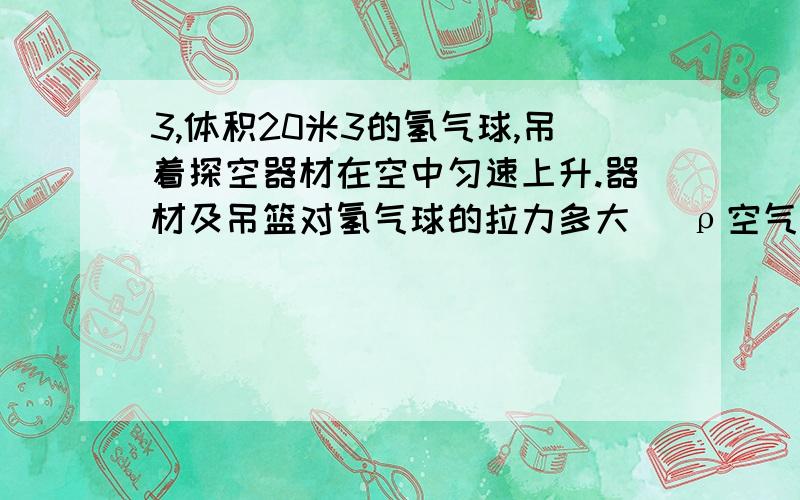 3,体积20米3的氢气球,吊着探空器材在空中匀速上升.器材及吊篮对氢气球的拉力多大 (ρ空气=1.29千克/米3,ρ氢气=0.09千克/米3,不计球壳的厚度及重力).4,一物体漂浮在水面上,没入水中的体积是总