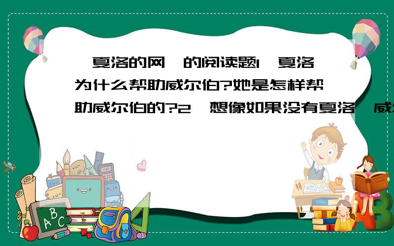 《夏洛的网》的阅读题1、夏洛为什么帮助威尔伯?她是怎样帮助威尔伯的?2、想像如果没有夏洛,威尔伯的命运会如何?3、你喜欢夏洛吗?夏洛的行为对你有什么启迪?