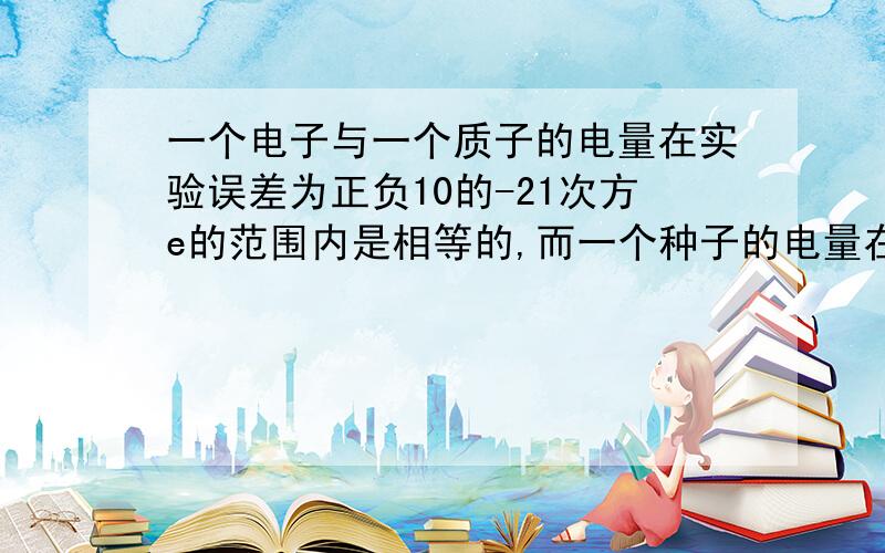 一个电子与一个质子的电量在实验误差为正负10的-21次方e的范围内是相等的,而一个种子的电量在正负10的-21次方e的范围内为零.考虑这些误差综合的最坏情况,问一个氧原子（含8个质子8个中