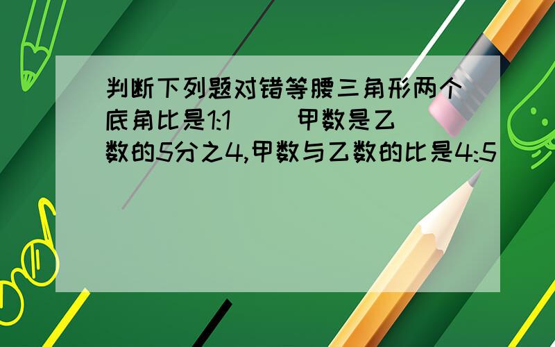 判断下列题对错等腰三角形两个底角比是1:1( )甲数是乙数的5分之4,甲数与乙数的比是4:5( )