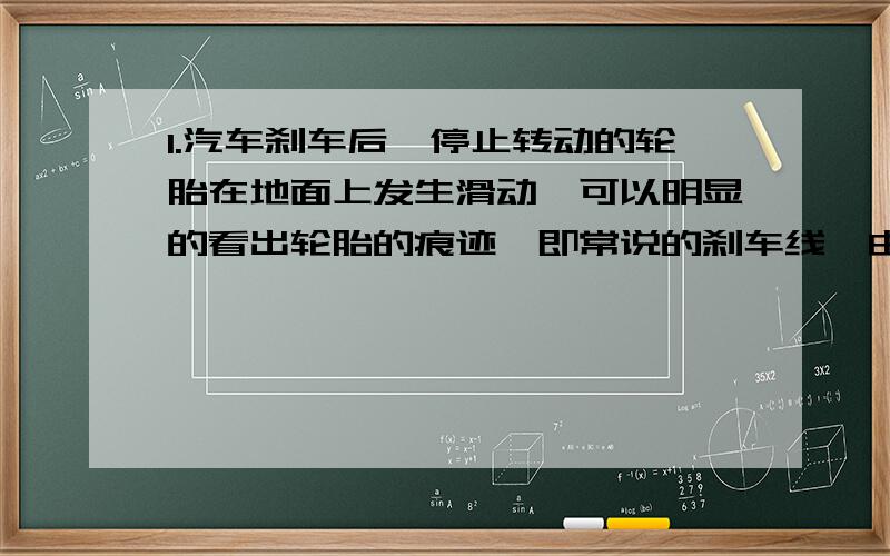 1.汽车刹车后,停止转动的轮胎在地面上发生滑动,可以明显的看出轮胎的痕迹,即常说的刹车线,由刹车线的长短得知汽车刹车前的速度,若汽车轮胎跟地面的动摩擦因数是0.7,刹车线长14m,则汽车