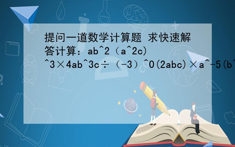 提问一道数学计算题 求快速解答计算：ab^2（a^2c)^3×4ab^3c÷（-3）^0(2abc)×a^-5(b^-1)^3