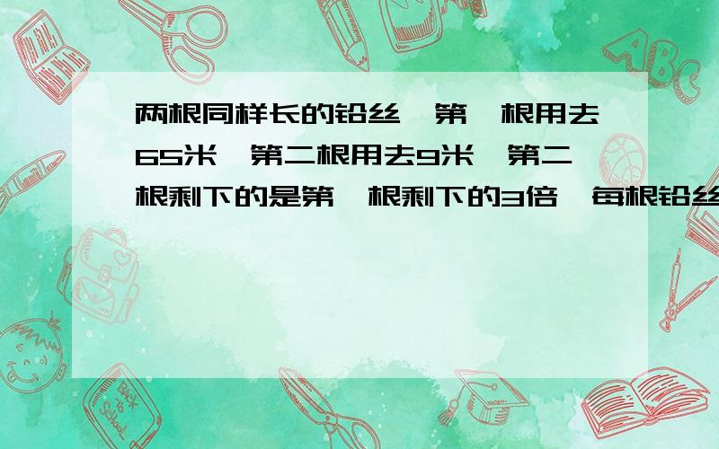 两根同样长的铅丝,第一根用去65米,第二根用去9米,第二根剩下的是第一根剩下的3倍,每根铅丝格剩下多少