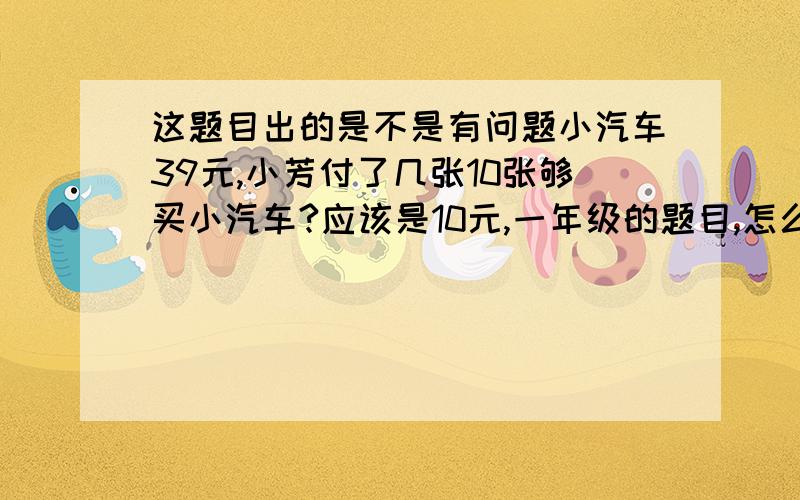 这题目出的是不是有问题小汽车39元,小芳付了几张10张够买小汽车?应该是10元,一年级的题目,怎么列式?