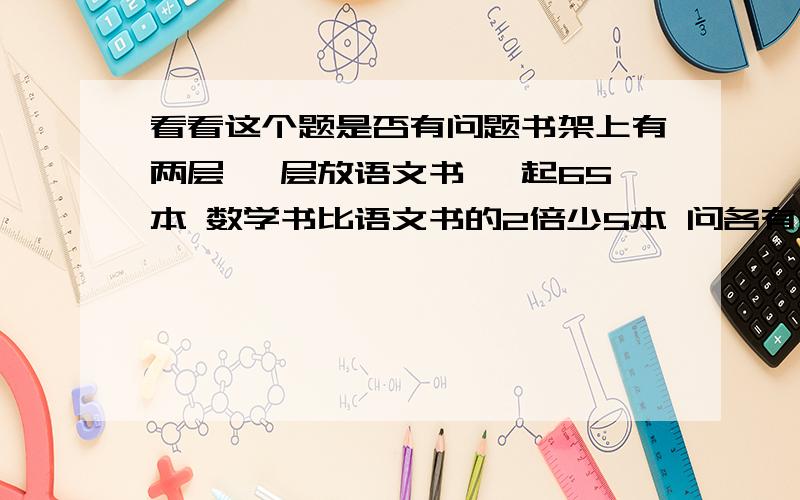 看看这个题是否有问题书架上有两层 一层放语文书 一起65本 数学书比语文书的2倍少5本 问各有多少?为什么不是 比语文的2倍少5 也就是 语文的2倍还差5 2倍还差5 就应该加5