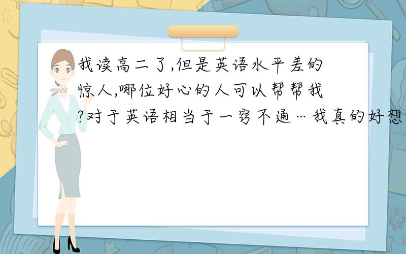 我读高二了,但是英语水平差的惊人,哪位好心的人可以帮帮我?对于英语相当于一窍不通…我真的好想念好!