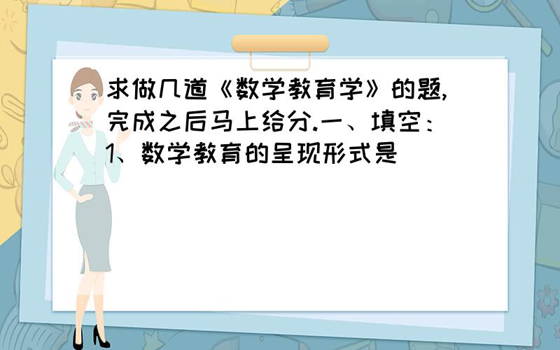 求做几道《数学教育学》的题,完成之后马上给分.一、填空：1、数学教育的呈现形式是 __________.2、数学命题的教学设计一般分为命题的提出、命题的_______、命题的_______、命题的应用与系统