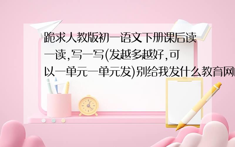 跪求人教版初一语文下册课后读一读,写一写(发越多越好,可以一单元一单元发)别给我发什么教育网的电子书,一定要记得是下册的啊!发上册没悬赏,如果发得好的话我再另外加悬赏啊!还有 要