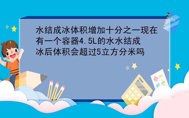 水结成冰体积增加十分之一现在有一个容器4.5L的水水结成冰后体积会超过5立方分米吗