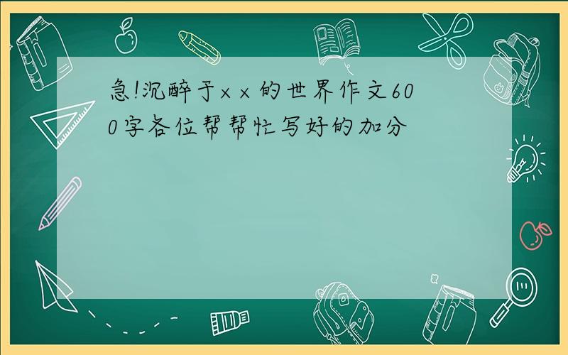 急!沉醉于××的世界作文600字各位帮帮忙写好的加分