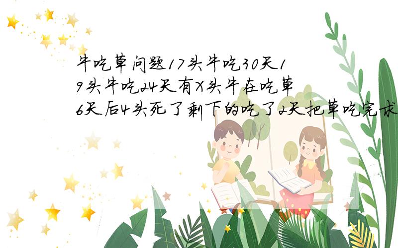 牛吃草问题17头牛吃30天19头牛吃24天有X头牛在吃草6天后4头死了剩下的吃了2天把草吃完求牛的数量!用方程解有一牧场长满牧草,每天牧草均速生长,这个牧场可供17头牛吃30天,可供19头牛吃24天,