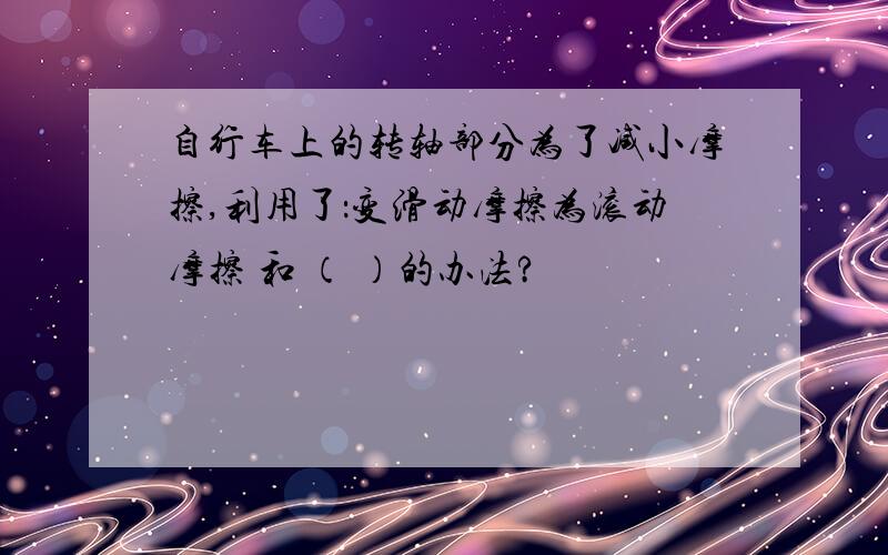 自行车上的转轴部分为了减小摩擦,利用了：变滑动摩擦为滚动摩擦 和 （ ）的办法?