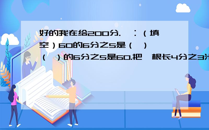 好的我在给200分.一：（填空）60的6分之5是（ ）,（ ）的6分之5是60.把一根长4分之3米长的绳子平均分成5分,每份是（）米,每份占全长的（分数 ）.7与11的积是最小三位数的（分数）甲数的5分