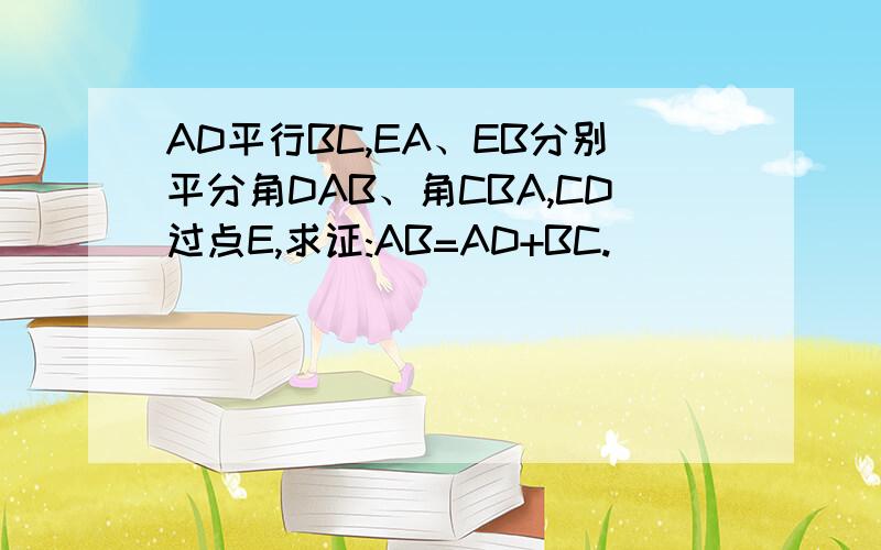 AD平行BC,EA、EB分别平分角DAB、角CBA,CD过点E,求证:AB=AD+BC.