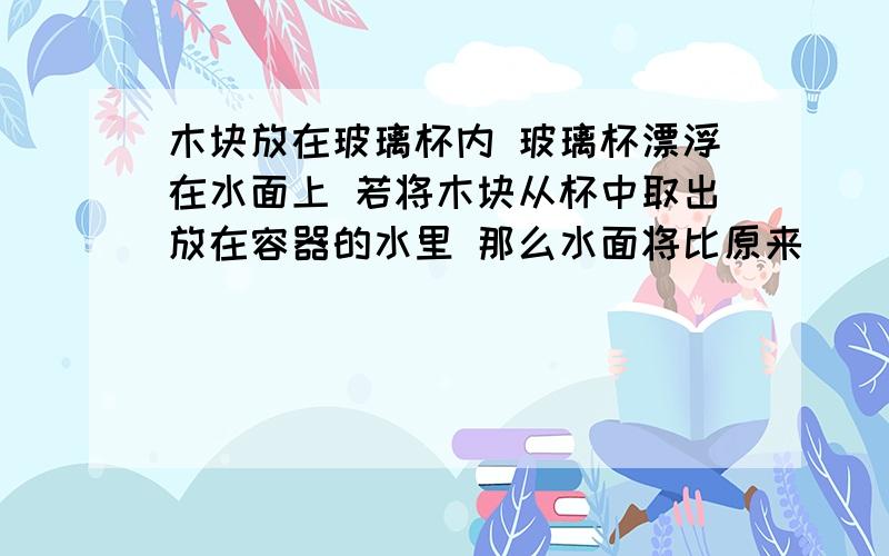 木块放在玻璃杯内 玻璃杯漂浮在水面上 若将木块从杯中取出放在容器的水里 那么水面将比原来