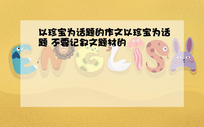 以珍宝为话题的作文以珍宝为话题 不要记叙文题材的