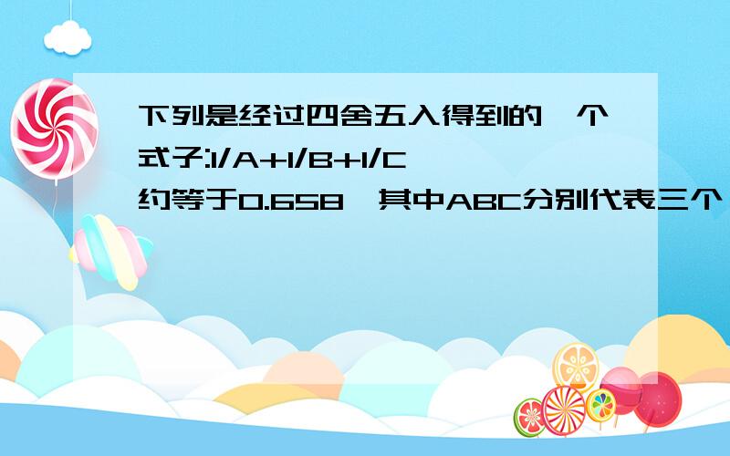 下列是经过四舍五入得到的一个式子:1/A+1/B+1/C约等于0.658,其中ABC分别代表三个一位的自然数,求ABC代表的三个自然数分别是多少