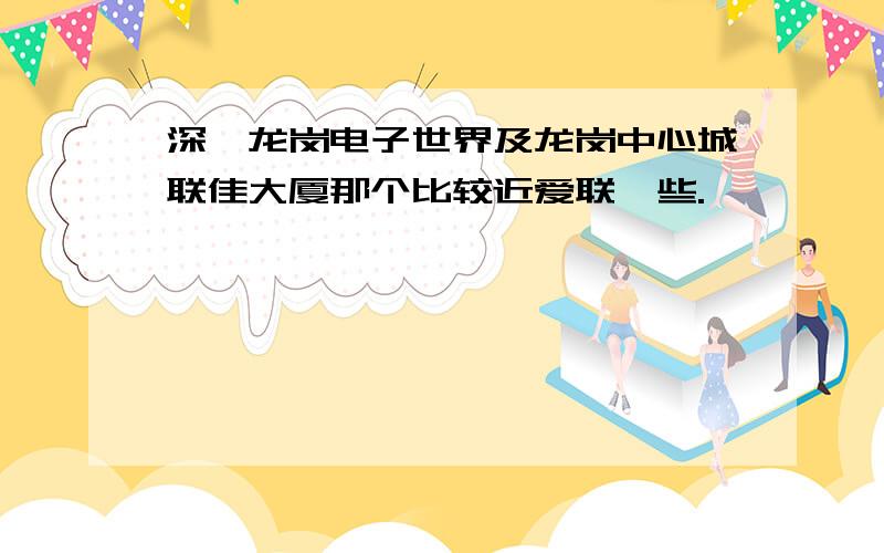 深圳龙岗电子世界及龙岗中心城联佳大厦那个比较近爱联一些.