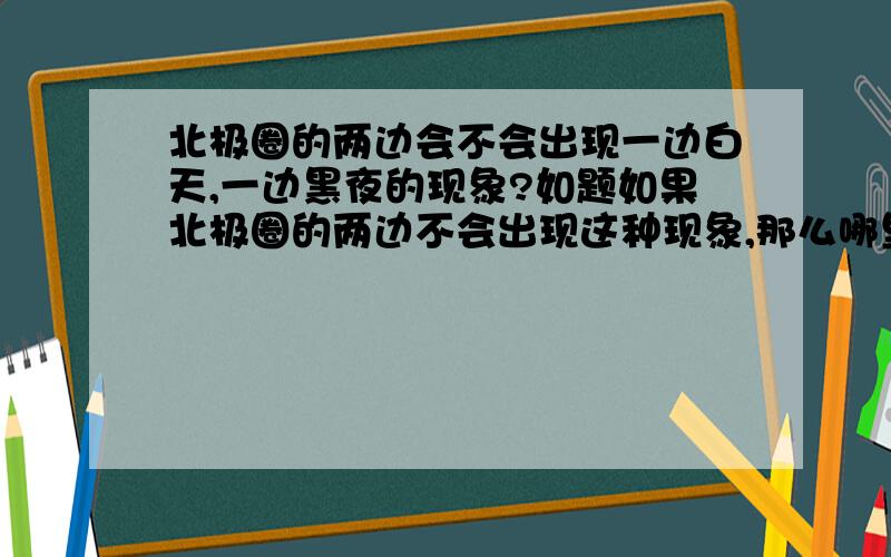 北极圈的两边会不会出现一边白天,一边黑夜的现象?如题如果北极圈的两边不会出现这种现象,那么哪里会出现这种现象呢?