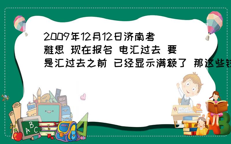 2009年12月12日济南考雅思 现在报名 电汇过去 要是汇过去之前 已经显示满额了 那这些钱怎么办?