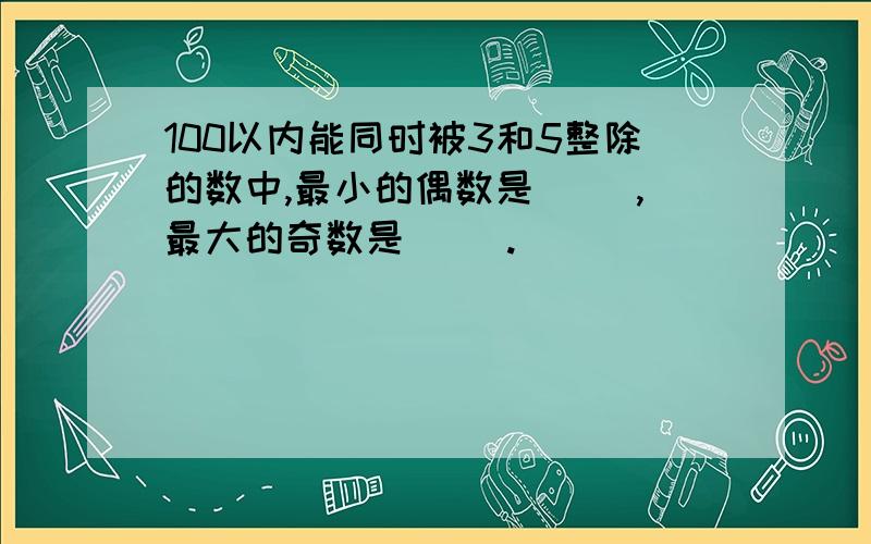 100以内能同时被3和5整除的数中,最小的偶数是( ),最大的奇数是( ).