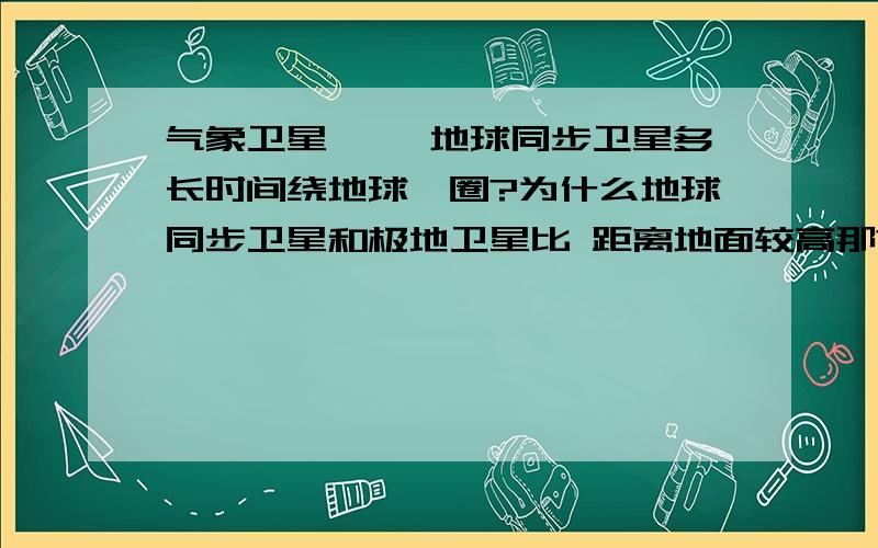 气象卫星—— 地球同步卫星多长时间绕地球一圈?为什么地球同步卫星和极地卫星比 距离地面较高那?极地卫星多少时间绕一圈那？地球同步卫星为什么比极地卫星距离地面高？