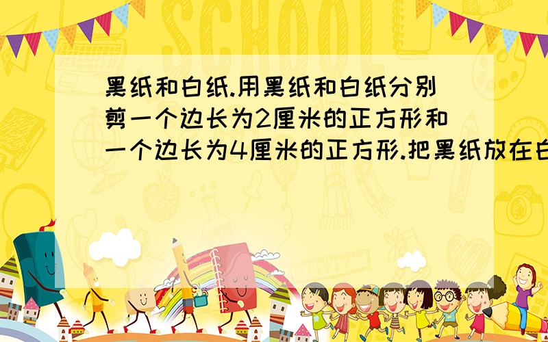 黑纸和白纸.用黑纸和白纸分别剪一个边长为2厘米的正方形和一个边长为4厘米的正方形.把黑纸放在白纸上,白纸放在黑纸上.1、观查着两张小方纸,你有什么发现?2、再请来家长观察这两张纸,