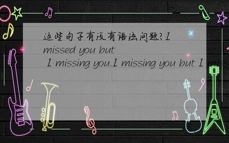 这些句子有没有语法问题?I missed you but I missing you.I missing you but I missed you .I see you but I seeing you .I seeing you but I see you.明明已经错过你,但我却还在想念你.当我想念你的时候,但我不能再拥有你.