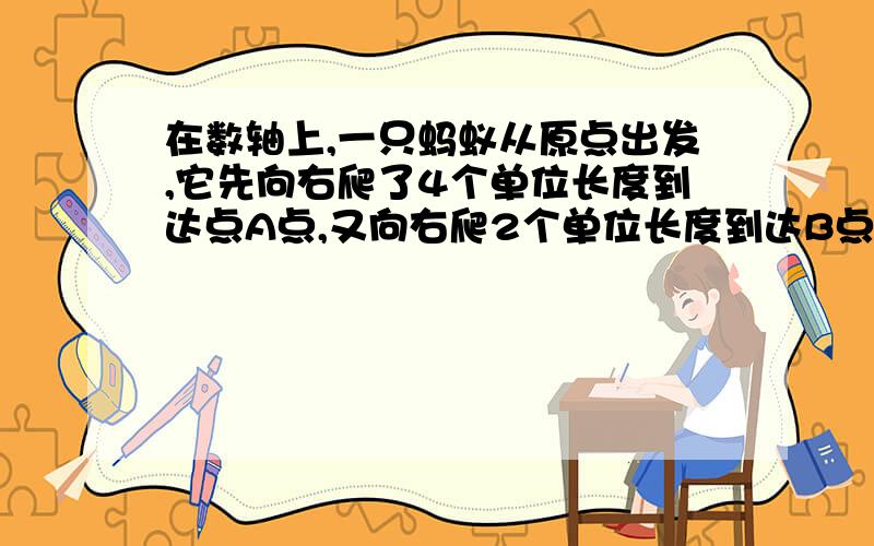 在数轴上,一只蚂蚁从原点出发,它先向右爬了4个单位长度到达点A点,又向右爬2个单位长度到达B点,然后急在输轴上,一只蚂蚁从原点出发,它先向右爬了4个单位长度到达点A点,又向右爬2个单位