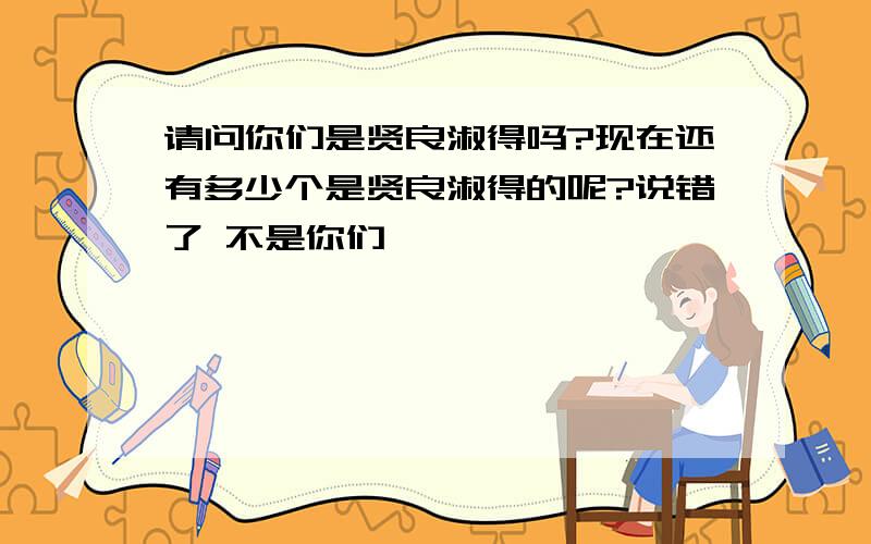 请问你们是贤良淑得吗?现在还有多少个是贤良淑得的呢?说错了 不是你们