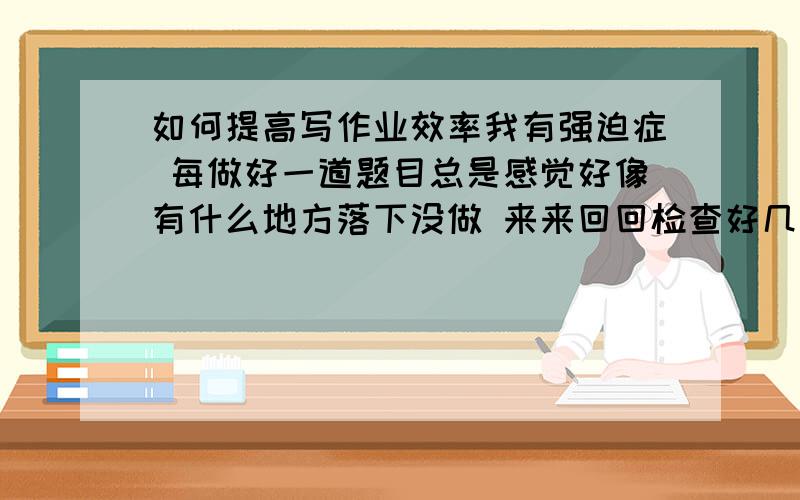 如何提高写作业效率我有强迫症 每做好一道题目总是感觉好像有什么地方落下没做 来来回回检查好几遍才做下一道 但往往没有落下的题目 就这样时间都被浪费掉了