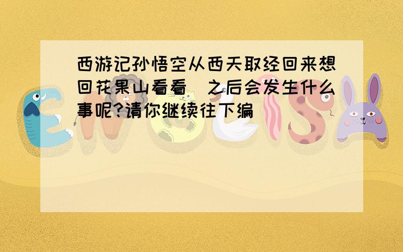 西游记孙悟空从西天取经回来想回花果山看看(之后会发生什么事呢?请你继续往下编