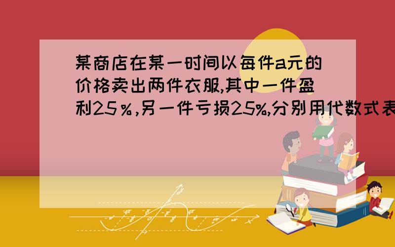 某商店在某一时间以每件a元的价格卖出两件衣服,其中一件盈利25％,另一件亏损25%,分别用代数式表示这两件衣服的原价