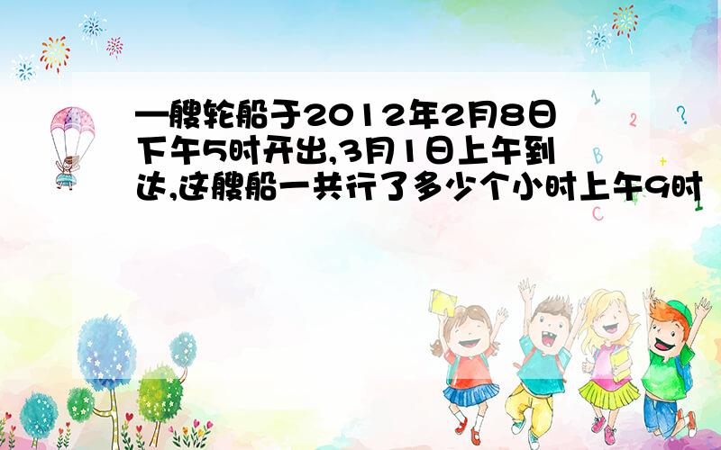 —艘轮船于2012年2月8日下午5时开出,3月1日上午到达,这艘船一共行了多少个小时上午9时