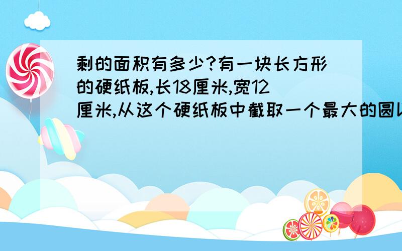 剩的面积有多少?有一块长方形的硬纸板,长18厘米,宽12厘米,从这个硬纸板中截取一个最大的圆以后,还能在剩余部分截取几个面积相等,直径最大的圆?去掉这几个圆（包括原来那个最大的圆）