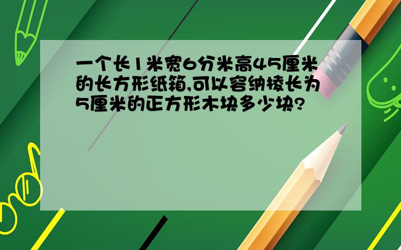 一个长1米宽6分米高45厘米的长方形纸箱,可以容纳棱长为5厘米的正方形木块多少块?