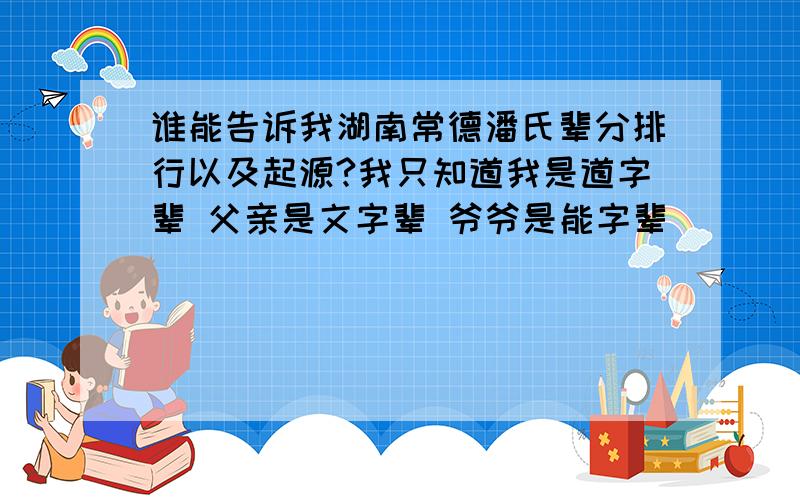 谁能告诉我湖南常德潘氏辈分排行以及起源?我只知道我是道字辈 父亲是文字辈 爷爷是能字辈