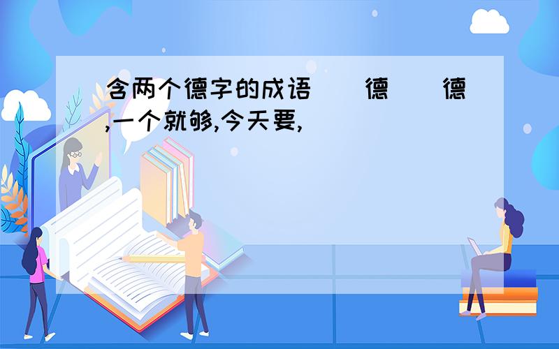 含两个德字的成语（）德（）德,一个就够,今天要,