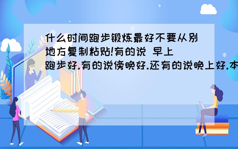 什么时间跑步锻炼最好不要从别地方复制粘贴!有的说 早上 跑步好.有的说傍晚好.还有的说晚上好.本人现在放暑假.时间是没关系.但是放完暑假时间就没那么充裕了.所以想确定一个最佳的锻