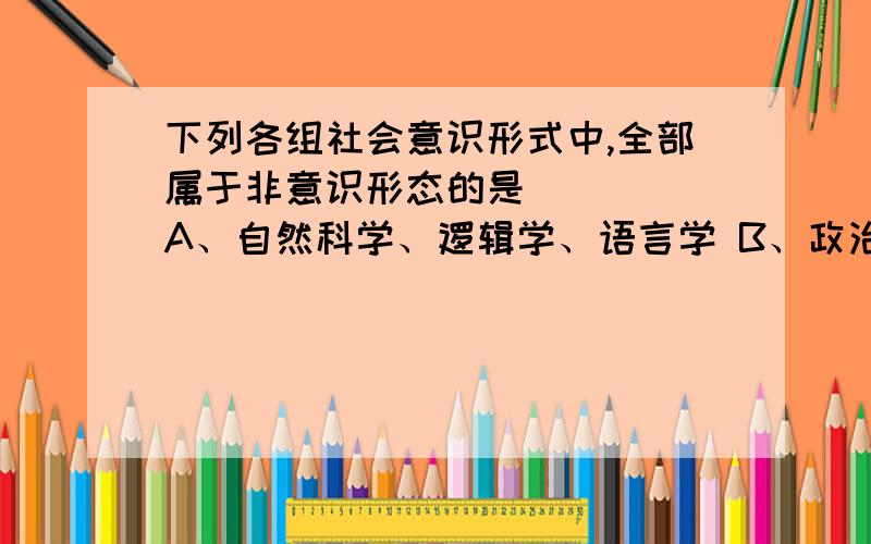 下列各组社会意识形式中,全部属于非意识形态的是 （ ） A、自然科学、逻辑学、语言学 B、政治思想、语言