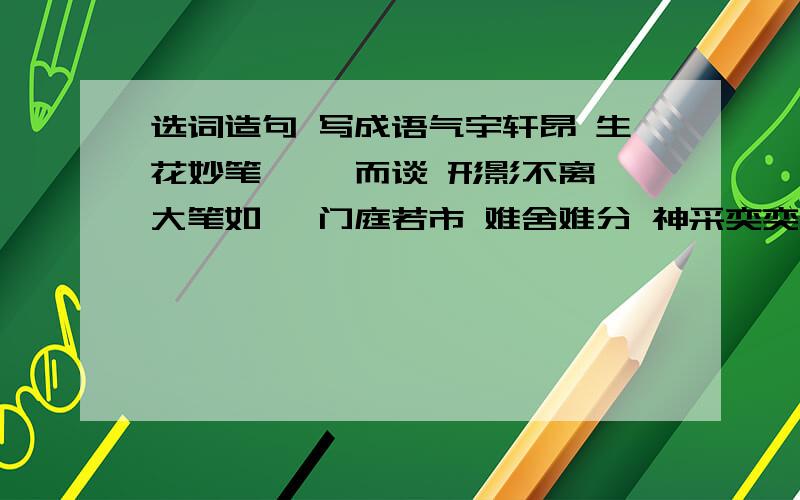 选词造句 写成语气宇轩昂 生花妙笔 侃侃而谈 形影不离 大笔如椽 门庭若市 难舍难分 神采奕奕 口若悬河 摩肩接踵请你选两个成语造句（不少于50字）写出六个反映孔子教育思想精髓的成语