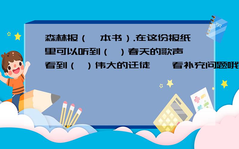 森林报（一本书）.在这份报纸里可以听到（ ）春天的歌声,看到（ ）伟大的迁徒……看补充问题哦在这份报纸里可以听到（ ）春天的歌声,看到（ ）伟大的迁徒,闻到（ ）迷人的芬芳,还能不