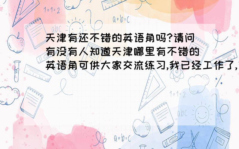 天津有还不错的英语角吗?请问有没有人知道天津哪里有不错的英语角可供大家交流练习,我已经工作了,有没有适合这样人群的地方呢?