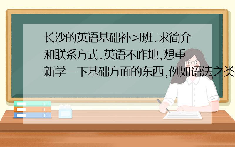 长沙的英语基础补习班.求简介和联系方式.英语不咋地,想重新学一下基础方面的东西,例如语法之类的.