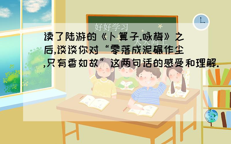 读了陆游的《卜算子.咏梅》之后,谈谈你对“零落成泥碾作尘,只有香如故”这两句话的感受和理解.