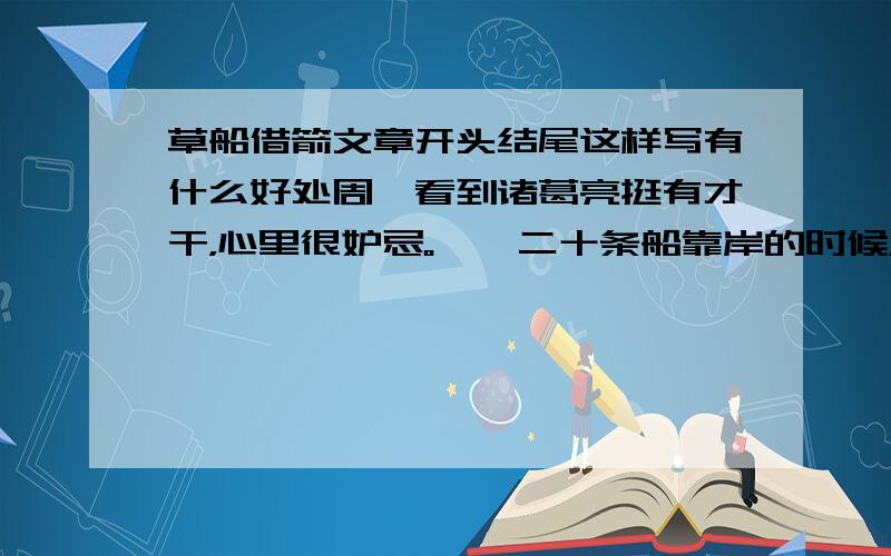 草船借箭文章开头结尾这样写有什么好处周瑜看到诸葛亮挺有才干，心里很妒忌。　　二十条船靠岸的时候，周瑜派来的五百个军士正好来到江边搬箭。每条船大约有五六千支箭，二十条船