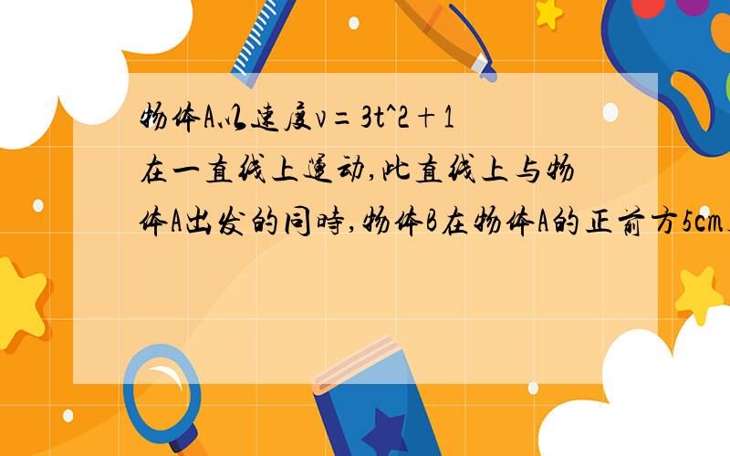 物体A以速度v=3t^2+1在一直线上运动,此直线上与物体A出发的同时,物体B在物体A的正前方5cm处以v=10t的速度与A同向运动,问两物体何时相遇?相遇时物体A的走过的路程是多少?（时间单位为：s,速