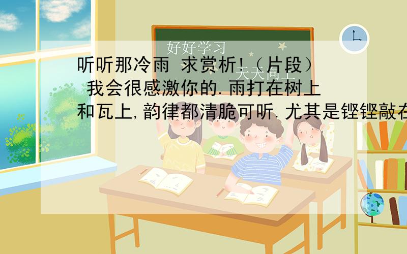 听听那冷雨 求赏析!（片段） 我会很感激你的.雨打在树上和瓦上,韵律都清脆可听.尤其是铿铿敲在屋瓦上,那古老的音乐,属于中国.王禹偁在黄冈,破如椽的大竹为屋.据说住在竹楼里面,急雨声