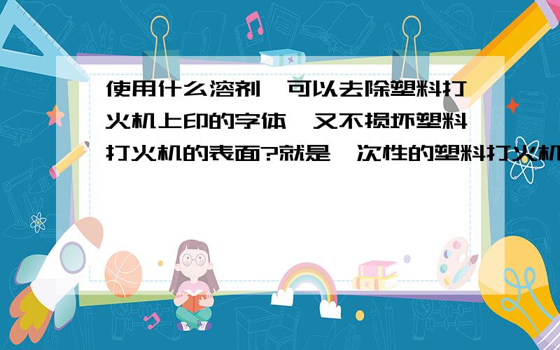 使用什么溶剂,可以去除塑料打火机上印的字体,又不损坏塑料打火机的表面?就是一次性的塑料打火机.